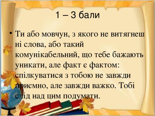 1 – 3 бали Ти або мовчун, з якого не витягнеш ні слова, або такий комунікабельний, що тебе бажають уникати, але факт є фактом: спілкуватися з тобою не завжди приємно, але завжди важко. Тобі слід над цим подумати. 
