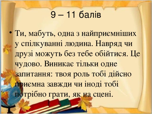 9 – 11 балів Ти, мабуть, одна з найприємніших у спілкуванні людина. Навряд чи друзі можуть без тебе обійтися. Це чудово. Виникає тільки одне запитання: твоя роль тобі дійсно приємна завжди чи іноді тобі потрібно грати, як на сцені. 