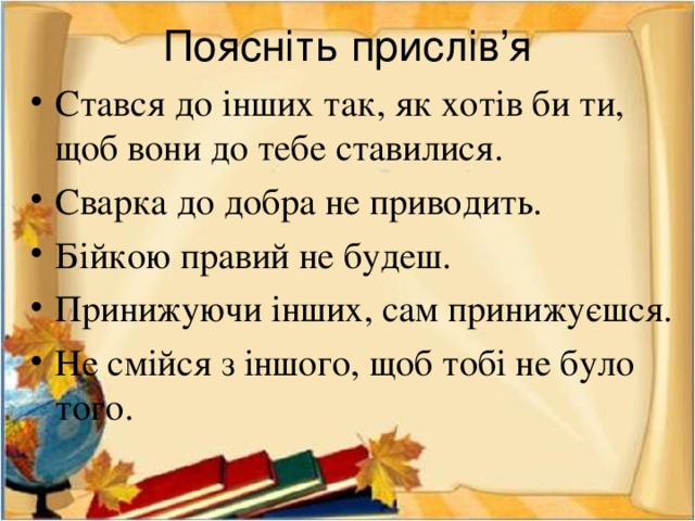 Поясніть прислів’я Стався до інших так, як хотів би ти, щоб вони до тебе ставилися. Сварка до добра не приводить. Бійкою правий не будеш. Принижуючи інших, сам принижуєшся. Не смійся з іншого, щоб тобі не було того. 