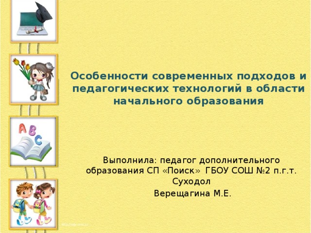 Особенности современных подходов и педагогических технологий в области начального образования Выполнила: педагог дополнительного образования СП «Поиск» ГБОУ СОШ №2 п.г.т. Суходол  Верещагина М.Е. 