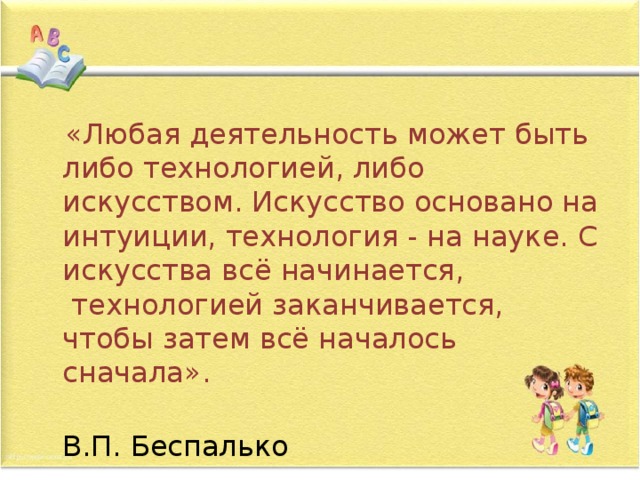  «Любая деятельность может быть либо технологией, либо искусством. Искусство основано на интуиции, технология - на науке. С искусства всё начинается,  технологией заканчивается, чтобы затем всё началось сначала».    В.П. Беспалько 