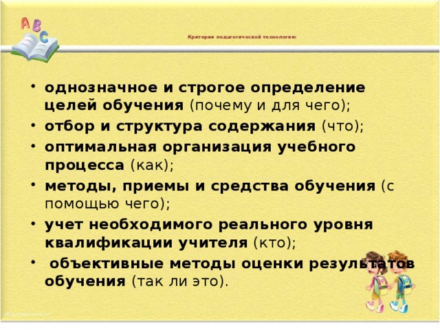    Критерии педагогической технологии:     однозначное и строгое определение целей обучения (почему и для чего); отбор и структура содержания (что); оптимальная организация учебного процесса (как); методы, приемы и средства обучения (с помощью чего); учет необходимого реального уровня квалификации учителя (кто);   объективные методы оценки результатов обучения (так ли это). 