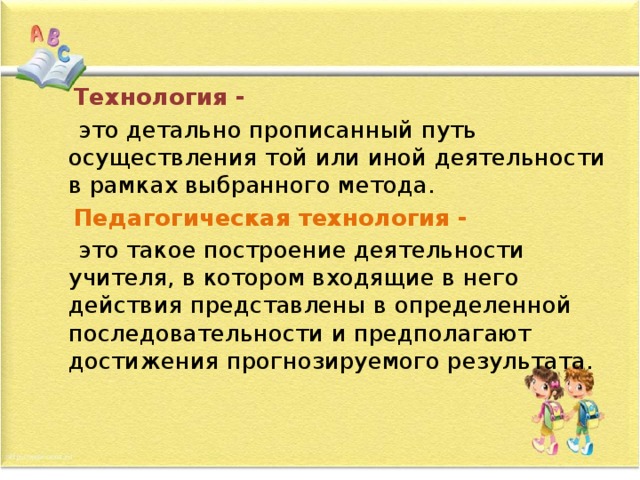  Технология -  это детально прописанный путь осуществления той или иной деятельности в рамках выбранного метода.  Педагогическая технология -  это такое построение деятельности учителя, в котором входящие в него действия представлены в определенной последовательности и предполагают достижения прогнозируемого результата. 