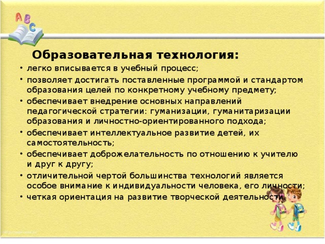  Образовательная технология: легко вписывается в учебный процесс; позволяет достигать поставленные программой и стандартом образования целей по конкретному учебному предмету;   обеспечивает внедрение основных направлений педагогической стратегии: гуманизации, гуманитаризации образования и личностно-ориентированного подхода; обеспечивает интеллектуальное развитие детей, их самостоятельность; обеспечивает доброжелательность по отношению к учителю и друг к другу; отличительной чертой большинства технологий является особое внимание к индивидуальности человека, его личности; четкая ориентация на развитие творческой деятельности. 