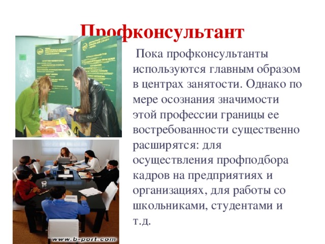 Профконсультант  Пока профконсультанты используются главным образом в центрах занятости. Однако по мере осознания значимости этой профессии границы ее востребованности существенно расширятся: для осуществления профподбора кадров на предприятиях и организациях, для работы со школьниками, студентами и т.д. 