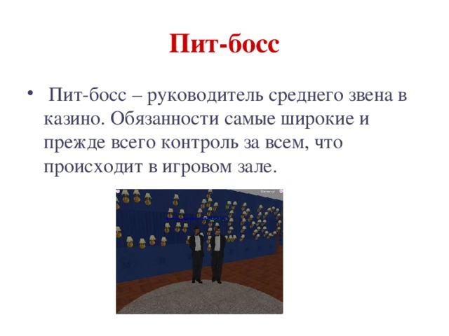 Пит-босс  Пит-босс – руководитель среднего звена в казино. Обязанности самые широкие и прежде всего контроль за всем, что происходит в игровом зале. 