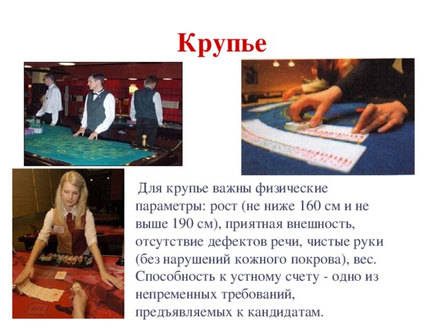  Крупье   Для крупье важны физические параметры: рост (не ниже 160 см и не выше 190 см), приятная внешность, отсутствие дефектов речи, чистые руки (без нарушений кожного покрова), вес. Способность к устному счету - одно из непременных требований, предъявляемых к кандидатам. 