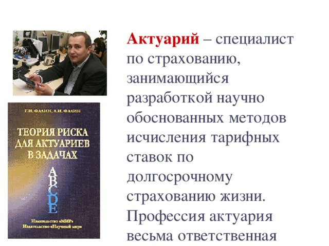 Актуарий  – специалист по страхованию, занимающийся разработкой научно обоснованных методов исчисления тарифных ставок по долгосрочному страхованию жизни. Профессия актуария весьма ответственная 