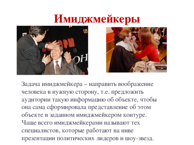 Имиджмейкеры Задача имиджмейкера – направить воображение человека в нужную сторону, т.е. предложить аудитории такую информацию об объекте, чтобы она сама сформировала представление об этом объекте в заданном имиджмейкером контуре. Чаще всего имиджмейкерами называют тех специалистов, которые работают на ниве презентации политических лидеров и шоу-звезд. 