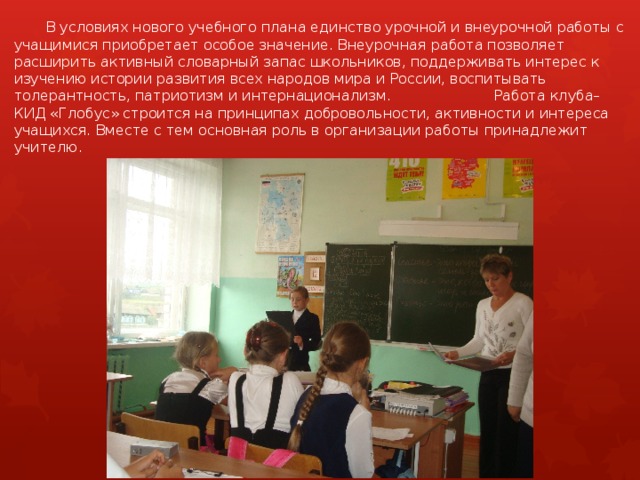  В условиях нового учебного плана единство урочной и внеурочной работы с учащимися приобретает особое значение. Внеурочная работа позволяет расширить активный словарный запас школьников, поддерживать интерес к изучению истории развития всех народов мира и России, воспитывать толерантность, патриотизм и интернационализм.     Работа клуба– КИД «Глобус» строится на принципах добровольности, активности и интереса учащихся. Вместе с тем основная роль в организации работы принадлежит учителю. 