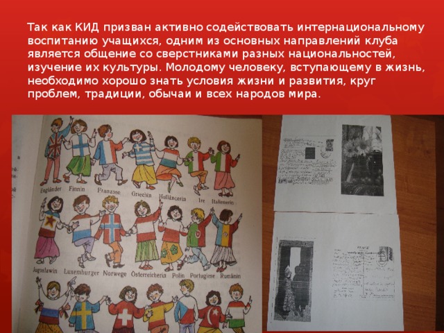 Так как КИД призван активно содействовать интернациональному воспитанию учащихся, одним из основных направлений клуба является общение со сверстниками разных национальностей, изучение их культуры. Молодому человеку, вступающему в жизнь, необходимо хорошо знать условия жизни и развития, круг проблем, традиции, обычаи и всех народов мира. 
