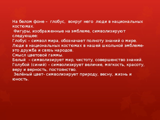      На белом фоне – глобус, вокруг него люди в национальных костюмах.   Фигуры, изображенные на эмблеме, символизируют следующее:  Глобус – символ мира, обозначает полноту знаний о мире.  Люди в национальных костюмах в нашей школьной эмблеме-это дружба и связь народов.    Смысл цветовой гаммы.  Белый – символизирует мир, чистоту, совершенство знаний.  Голубой (синий) – символизирует величие, мягкость, красоту, веру и верность, постоянство.  Зелёный цвет- символизирует природу, весну, жизнь и юность. 