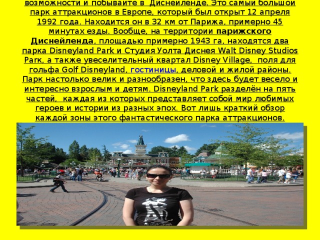 Если Вы когда нибудь посетите Париж, не упустите такой возможности и побывайте в  Диснейленде. Это самый большой парк аттракционов в Европе, который был открыт 12 апреля 1992 года. Находится он в 32 км от Парижа, примерно 45 минутах езды. Вообще, на территории парижского Диснейленда , площадью примерно 1943 га, находятся два парка Disneyland Park и Студия Уолта Диснея Walt Disney Studios Parк, а также увеселительный квартал Disney Village,  поля для гольфа Golf Disneyland, гостиницы , деловой и жилой районы.  Парк настолько велик и разнообразен, что здесь будет весело и интересно взрослым и детям. Disneyland Park разделён на пять частей,  каждая из которых представляет собой мир любимых героев и истории из разных эпох. Вот лишь краткий обзор каждой зоны этого фантастического парка аттракционов.   