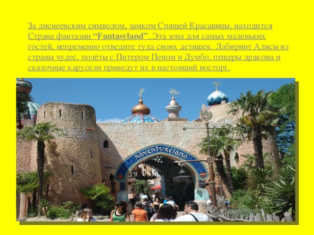 За диснеевским символом, замком Спящей Красавицы, находится Страна фантазии “Fantasyland” . Эта зона для самых маленьких гостей, непременно отведите туда своих детишек. Лабиринт Алисы из страны чудес, полёты с Питером Пеном и Думбо, пещеры дракона и сказочные карусели приведут их в настоящий восторг. 