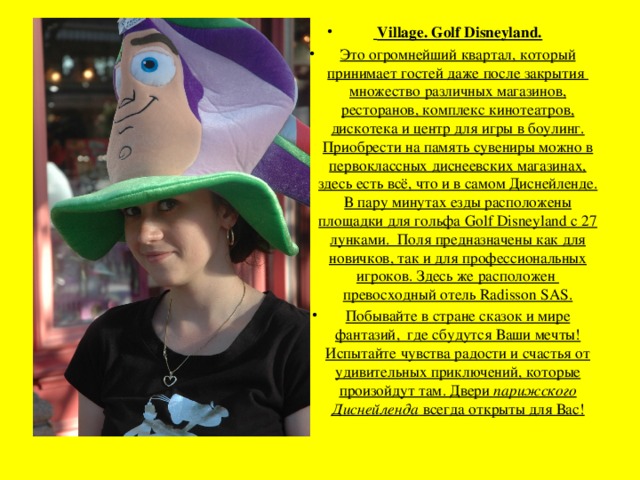 Village. Golf Disneyland. Это огромнейший квартал, который принимает гостей даже после закрытия множество различных магазинов, ресторанов, комплекс кинотеатров, дискотека и центр для игры в боулинг. Приобрести на память сувениры можно в первоклассных диснеевских магазинах, здесь есть всё, что и в самом Диснейленде.  В пару минутах езды расположены площадки для гольфа Golf Disneyland с 27 лунками.  Поля предназначены как для новичков, так и для профессиональных игроков. Здесь же расположен  превосходный отель Radisson SAS. Побывайте в стране сказок и мире фантазий,  где сбудутся Ваши мечты! Испытайте чувства радости и счастья от удивительных приключений, которые произойдут там. Двери парижского Диснейленда всегда открыты для Вас! 