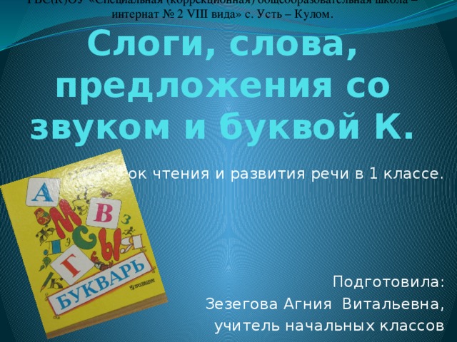 ГБС(К)ОУ «Специальная (коррекционная) общеобразовательная школа – интернат № 2 VIII вида» с. Усть – Кулом .  Слоги, слова, предложения со звуком и буквой К. Урок чтения и развития речи в 1 классе. Подготовила: Зезегова Агния Витальевна, учитель начальных классов 