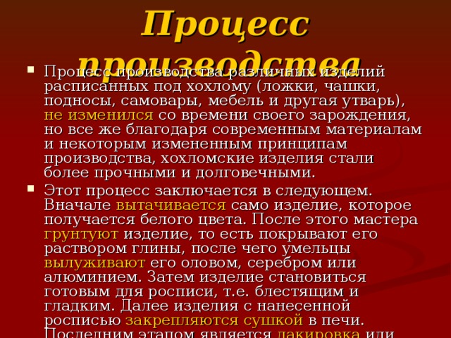 Процесс производства Процесс производства различных изделий расписанных под хохлому (ложки, чашки, подносы, самовары, мебель и другая утварь), не изменился со времени своего зарождения, но все же благодаря современным материалам и некоторым измененным принципам производства, хохломские изделия стали более прочными и долговечными. Этот процесс заключается в следующем. Вначале вытачивается само изделие, которое получается белого цвета. После этого мастера грунтуют изделие, то есть покрывают его раствором глины, после чего умельцы вылуживают его оловом, серебром или алюминием. Затем изделие становиться готовым для росписи, т.е. блестящим и гладким. Далее изделия с нанесенной росписью закрепляются сушкой в печи. Последним этапом является лакировка или сушка под высокой температурой, это зависит от лака. Получаемые готовые поделки устойчивы как к жаре, так и к холоду. Они изящны, красивы, легки как весенний ветерок и ярки как летний солнечный лучик 