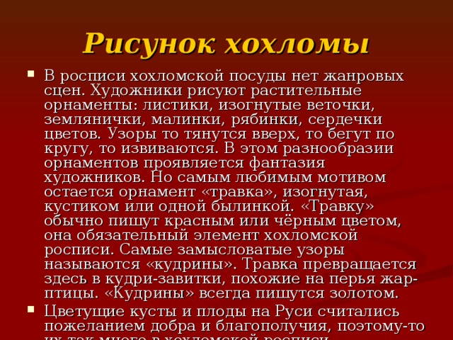 Рисунок  хохломы В росписи хохломской посуды нет жанровых сцен. Художники рисуют растительные орнаменты: листики, изогнутые веточки, землянички, малинки, рябинки, сердечки цветов. Узоры то тянутся вверх, то бегут по кругу, то извиваются. В этом разнообразии орнаментов проявляется фантазия художников. Но самым любимым мотивом остается орнамент «травка», изогнутая, кустиком или одной былинкой. «Травку» обычно пишут красным или чёрным цветом, она обязательный элемент хохломской росписи. Самые замысловатые узоры называются «кудрины». Травка превращается здесь в кудри-завитки, похожие на перья жар-птицы. «Кудрины» всегда пишутся золотом. Цветущие кусты и плоды на Руси считались пожеланием добра и благополучия, поэтому-то их так много в хохломской росписи. Художники не вычерчивают заранее чётких контуров в узорах, а для этого необходимо большое мастерство, точность руки и глаза. 