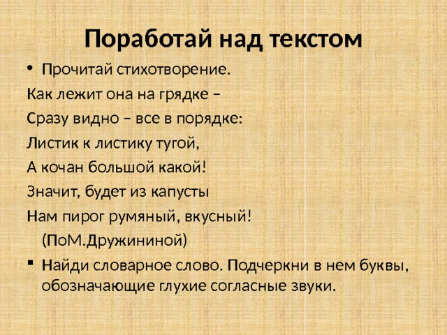 Поработай над текстом Прочитай стихотворение. Как лежит она на грядке – Сразу видно – все в порядке: Листик к листику тугой, А кочан большой какой! Значит, будет из капусты Нам пирог румяный, вкусный!       (ПоМ.Дружининой) Найди словарное слово. Подчеркни в нем буквы, обозначающие глухие согласные звуки. 