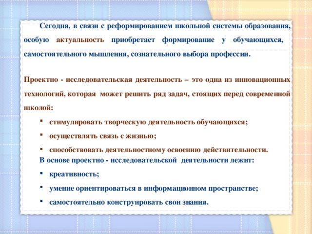  Сегодня, в связи с реформированием школьной системы образования, особую актуальность  приобретает формирование у обучающихся, самостоятельного мышления, сознательного выбора профессии.  Проектно - исследовательская деятельность – это одна из инновационных технологий, которая может решить ряд задач, стоящих перед современной школой: стимулировать творческую деятельность обучающихся; осуществлять связь с жизнью; способствовать деятельностному освоению действительности. стимулировать творческую деятельность обучающихся; осуществлять связь с жизнью; способствовать деятельностному освоению действительности.  В основе проектно - исследовательской деятельности лежит: креативность; умение ориентироваться в информационном пространстве; самостоятельно конструировать свои знания. креативность; умение ориентироваться в информационном пространстве; самостоятельно конструировать свои знания. 