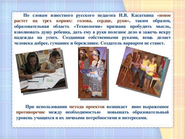  По словам известного русского педагога Н.В. Касаткина «новое растет на трех корнях: голова, сердце, руки» , таким образом, образовательная область «Технология» призвана пробудить мысль, взволновать душу ребенка, дать ему в руки полезное дело и зажечь искру надежды на успех. Созданная собственными руками, вещь делает человека добрее, гуманнее и бережливее. Создатель варваром не станет.  При использовании метода проектов возникает явно выраженное противоречие между необходимостью повышать образовательный уровень учащихся и их личными потребностями и интересами. 