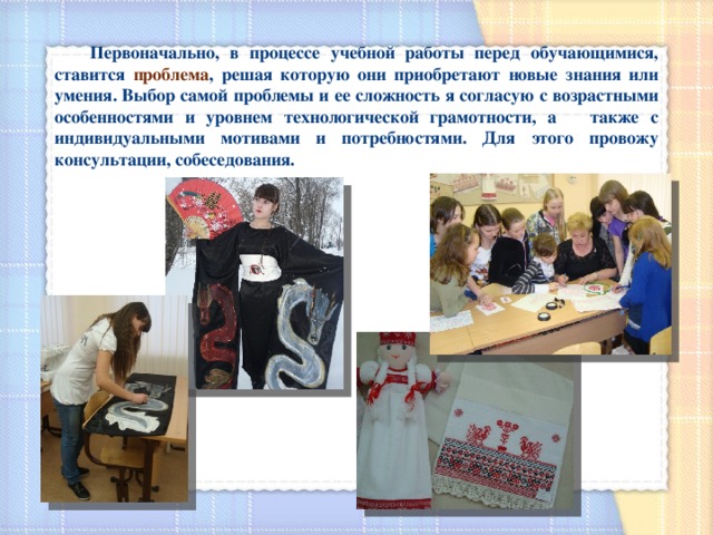  Первоначально, в процессе учебной работы перед обучающимися, ставится проблема , решая которую они приобретают новые знания или умения. Выбор самой проблемы и ее сложность я согласую с возрастными особенностями и уровнем технологической грамотности, а также с индивидуальными мотивами и потребностями. Для этого провожу консультации, собеседования. 