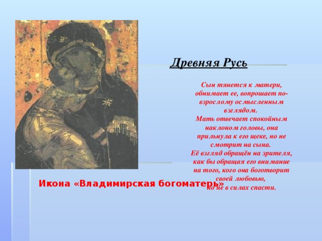 Древняя Русь Сын тянется к матери, обнимает ее, вопрошает по-взрослому осмысленным взглядом. Мать отвечает спокойным наклоном головы, она прильнула к его щеке, но не смотрит на сына. Её взгляд обращён на зрителя, как бы обращая его внимание на того, кого она боготворит своей любовью, но не в силах спасти. Икона «Владимирская богоматерь»