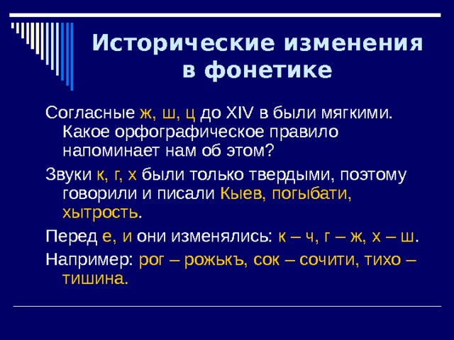 Исторические изменения в фонетике Согласные ж, ш, ц до XIV в были мягкими. Какое орфографическое правило напоминает нам об этом? Звуки к, г, х были только твердыми, поэтому говорили и писали Кыев, погыбати, хытрость . Перед е, и они изменялись: к – ч, г – ж, х – ш . Например: рог – рожькъ, сок – сочити, тихо – тишина. 
