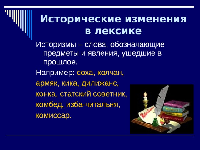 Исторические изменения в лексике Историзмы – слова, обозначающие предметы и явления, ушедшие в прошлое. Например: соха, колчан, армяк, кика, дилижанс, конка, статский советник, комбед, изба-читальня, комиссар. 