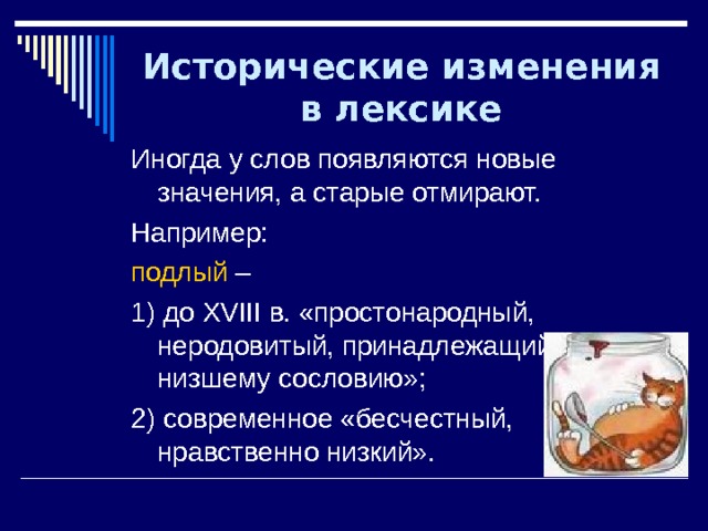 Исторические изменения в лексике Иногда у слов появляются новые значения, а старые отмирают. Например: подлый – 1) до XVIII в. «простонародный, неродовитый, принадлежащий к низшему сословию»; 2) современное «бесчестный, нравственно низкий». 