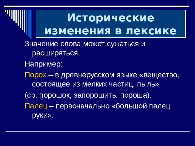 Исторические изменения в лексике Значение слова может сужаться и расширяться. Например: Порох – в древнерусском языке «вещество, состоящее из мелких частиц, пыль» (ср. порошок, запорошить, пороша). Палец – первоначально «большой палец руки». 