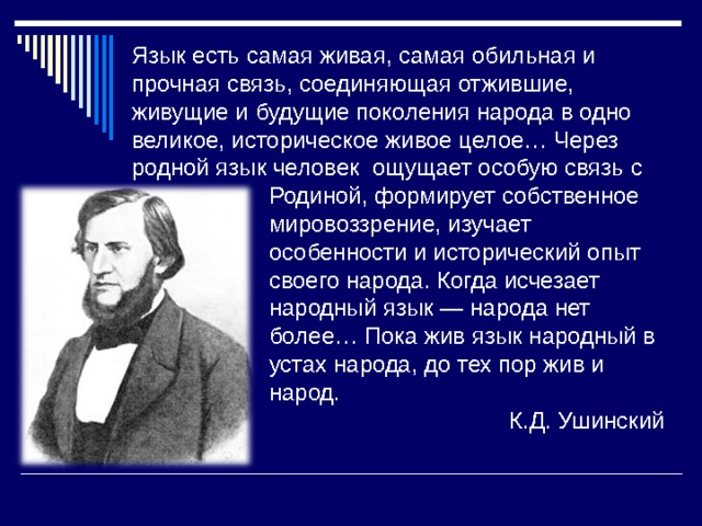 Язык есть самая живая, самая обильная и прочная связь, соединяющая отжившие, живущие и будущие поколения народа в одно великое, историческое живое целое… Через родной язык человек ощущает особую связь с  Родиной, формирует собственное  мировоззрение, изучает  особенности и исторический опыт  своего народа. Когда исчезает  народный язык — народа нет  более… Пока жив язык народный в  устах народа, до тех пор жив и  народ. К.Д. Ушинский 