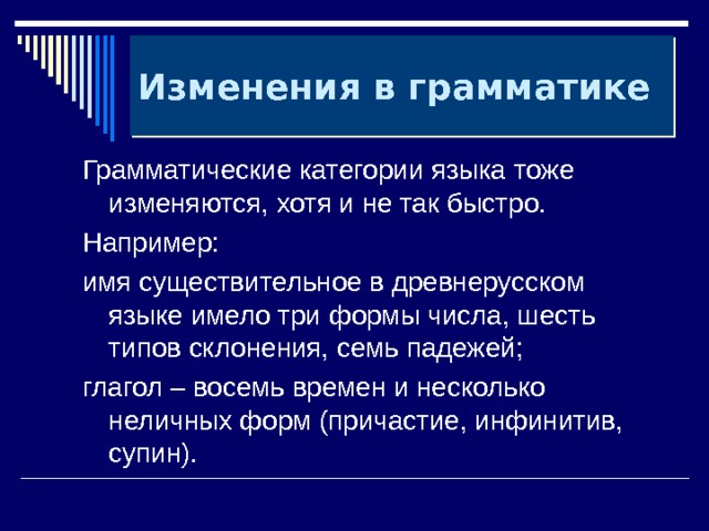 Изменения в грамматике Грамматические категории языка тоже изменяются, хотя и не так быстро. Например: имя существительное в древнерусском языке имело три формы числа, шесть типов склонения, семь падежей; глагол – восемь времен и несколько неличных форм (причастие, инфинитив, супин). 