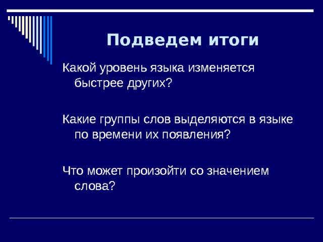 Подведем итоги Какой уровень языка изменяется быстрее других? Какие группы слов выделяются в языке по времени их появления? Что может произойти со значением слова? 