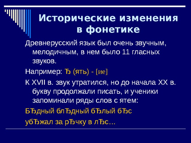 Исторические изменения в фонетике Древнерусский язык был очень звучным, мелодичным, в нем было 11 гласных звуков. Например: Ђ (ять) - [ ие ] К XVII в. звук утратился, но до начала ХХ в. букву продолжали писать, и ученики запоминали ряды слов с ятем: БЂдный блЂдный бЂлый бЂс убЂжал за рЂчку в лЂс… 