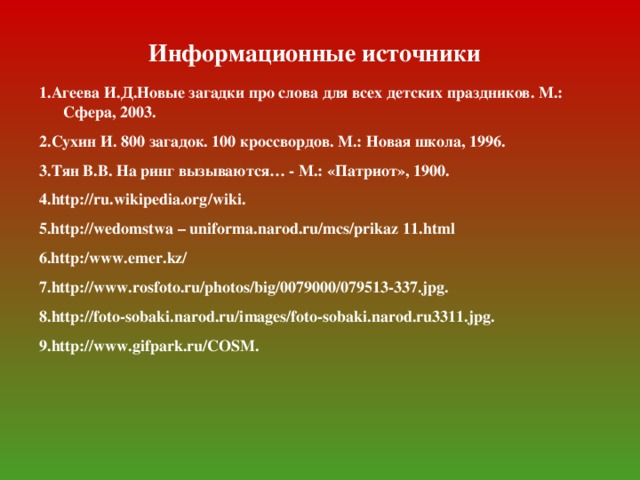 Информационные источники 1.Агеева И.Д.Новые загадки про слова для всех детских праздников. М.: Сфера, 2003. 2.Сухин И. 800 загадок. 100 кроссвордов. М.: Новая школа, 1996. 3.Тян В.В. На ринг вызываются… - М.: «Патриот», 1900. 4. http : //ru.wikipedia.org/wiki. 5.http : //wedomstwa – uniforma.narod.ru/mcs/prikaz 11.html 6.http : /www.emer.kz/ 7. http : //www.rosfoto.ru/photos/big/0079000/079513-337.jpg. 8. http : //foto-sobaki.narod.ru/images/foto-sobaki.narod.ru3311.jpg. 9. http : //www.gifpark.ru/COSM.
