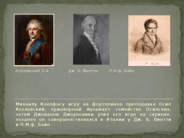 Козловский О.А.    Дж. Б. Виотти  П.М.ф. Байо Михаилу Клеофасу игру на фортепиано преподавал Осип Козловский, придворный музыкант семейства Огинских, затем Джованни Джорновики учил его игре на скрипке, позднее он совершенствовался в Италии у Дж. Б. Виотти и П.М.ф. Байо