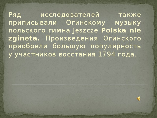 Ряд исследователей также приписывали Огинскому музыку польского гимна Jeszcze Polska nie zgineta. Произведения Огинского приобрели большую популярность у участников восстания 1794 года.