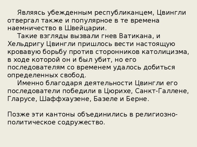  Являясь убежденным республиканцем, Цвингли отвергал также и популярное в те времена наемничество в Швейцарии.   Такие взгляды вызвали гнев Ватикана, и Хельдригу Цвингли пришлось вести настоящую кровавую борьбу против сторонников католицизма, в ходе которой он и был убит, но его последователям со временем удалось добиться определенных свобод.  Именно благодаря деятельности Цвингли его последователи победили в Цюрихе, Санкт-Галлене, Гларусе, Шаффхаузене, Базеле и Берне. Позже эти кантоны объединились в религиозно-политическое содружество.   