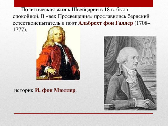  Политическая жизнь Швейцарии в 18 в. была спокойной. В «век Просвещения» прославились бернский естествоиспытатель и поэт Альбрехт фон Галлер (1708–1777),  историк И. фон Мюллер , 