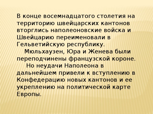 В конце восемнадцатого столетия на территорию швейцарских кантонов вторглись наполеоновские войска и Швейцарию переименовали в Гельветийскую республику.  Мюльхаузен, Юра и Женева были переподчинены французской короне.   Но неудачи Наполеона в дальнейшем привели к вступлению в Конфедерацию новых кантонов и ее укреплению на политической карте Европы.   