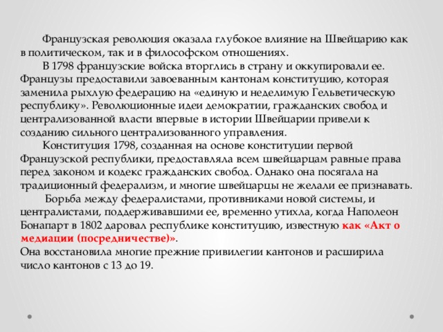  Французская революция оказала глубокое влияние на Швейцарию как в политическом, так и в философском отношениях.  В 1798 французские войска вторглись в страну и оккупировали ее. Французы предоставили завоеванным кантонам конституцию, которая заменила рыхлую федерацию на «единую и неделимую Гельветическую республику». Революционные идеи демократии, гражданских свобод и централизованной власти впервые в истории Швейцарии привели к созданию сильного централизованного управления.  Конституция 1798, созданная на основе конституции первой Французской республики, предоставляла всем швейцарцам равные права перед законом и кодекс гражданских свобод. Однако она посягала на традиционный федерализм, и многие швейцарцы не желали ее признавать.   Борьба между федералистами, противниками новой системы, и централистами, поддерживавшими ее, временно утихла, когда Наполеон Бонапарт в 1802 даровал республике конституцию, известную как «Акт о медиации (посредничестве)» . Она восстановила многие прежние привилегии кантонов и расширила число кантонов с 13 до 19. 
