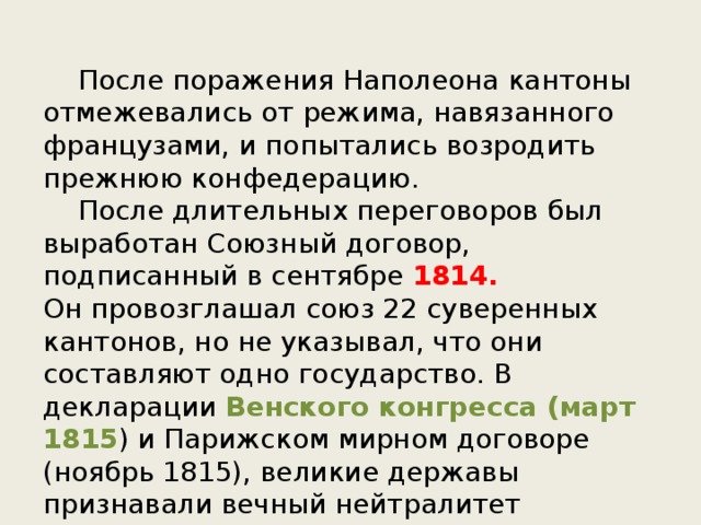  После поражения Наполеона кантоны отмежевались от режима, навязанного французами, и попытались возродить прежнюю конфедерацию.  После длительных переговоров был выработан Союзный договор, подписанный в сентябре 1814.  Он провозглашал союз 22 суверенных кантонов, но не указывал, что они составляют одно государство. В декларации Венского конгресса (март 1815 ) и Парижском мирном договоре (ноябрь 1815), великие державы признавали вечный нейтралитет Швейцарии. 