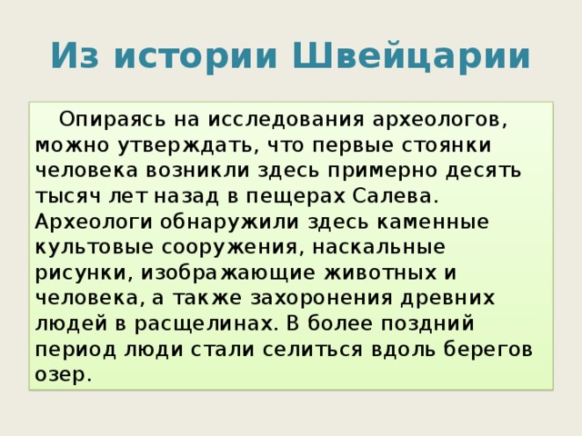Из истории Швейцарии  Опираясь на исследования археологов, можно утверждать, что первые стоянки человека возникли здесь примерно десять тысяч лет назад в пещерах Салева. Археологи обнаружили здесь каменные культовые сооружения, наскальные рисунки, изображающие животных и человека, а также захоронения древних людей в расщелинах. В более поздний период люди стали селиться вдоль берегов озер. 