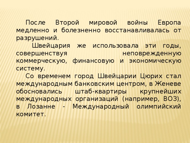  После Второй мировой войны Европа медленно и болезненно восстанавливалась от разрушений.   Швейцария же использовала эти годы, совершенствуя неповрежденную коммерческую, финансовую и экономическую систему.  Со временем город Швейцарии Цюрих стал международным банковским центром, в Женеве обосновались штаб-квартиры крупнейших международных организаций (например, ВОЗ), в Лозанне - Международный олимпийский комитет. 