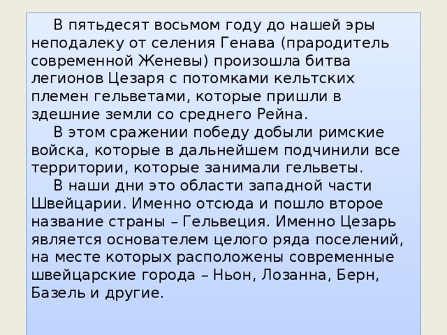  В пятьдесят восьмом году до нашей эры неподалеку от селения Генава (прародитель современной Женевы) произошла битва легионов Цезаря с потомками кельтских племен гельветами, которые пришли в здешние земли со среднего Рейна.  В этом сражении победу добыли римские войска, которые в дальнейшем подчинили все территории, которые занимали гельветы.  В наши дни это области западной части Швейцарии. Именно отсюда и пошло второе название страны – Гельвеция. Именно Цезарь является основателем целого ряда поселений, на месте которых расположены современные швейцарские города – Ньон, Лозанна, Берн, Базель и другие. 