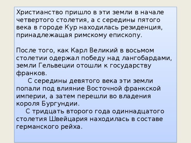 Христианство пришло в эти земли в начале четвертого столетия, а с середины пятого века в городе Кур находилась резиденция, принадлежащая римскому епископу. После того, как Карл Великий в восьмом столетии одержал победу над лангобардами, земли Гельвеции отошли к государству франков.   С середины девятого века эти земли попали под влияние Восточной франкской империи, а затем перешли во владения короля Бургундии.  С тридцать второго года одиннадцатого столетия Швейцария находилась в составе германского рейха. 