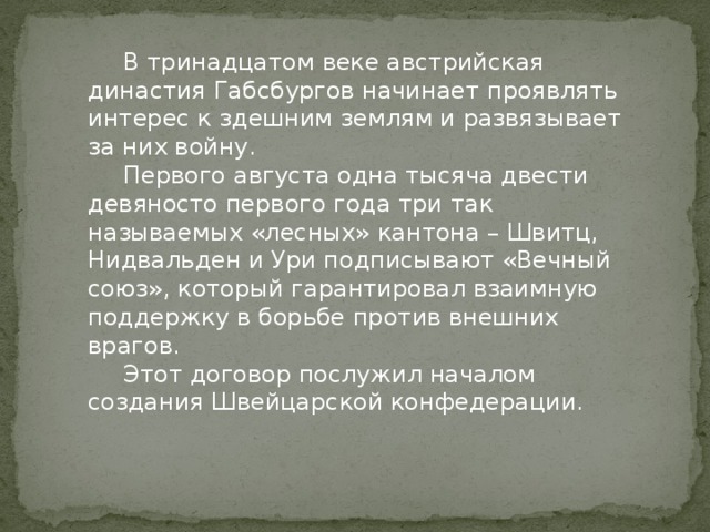  В тринадцатом веке австрийская династия Габсбургов начинает проявлять интерес к здешним землям и развязывает за них войну.  Первого августа одна тысяча двести девяносто первого года три так называемых «лесных» кантона – Швитц, Нидвальден и Ури подписывают «Вечный союз», который гарантировал взаимную поддержку в борьбе против внешних врагов.  Этот договор послужил началом создания Швейцарской конфедерации. 