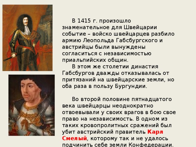  В 1415 г. произошло знаменательное для Швейцарии событие – войско швейцарцев разбило армию Леопольда Габсбургского и австрийцы были вынуждены согласиться с независимостью приальпийских общин.  В этом же столетии династия Габсбургов дважды отказывалась от притязаний на швейцарские земли, но оба раза в пользу Бургундии.  Во второй половине пятнадцатого века швейцарцы неоднократно отвоевывали у своих врагов в бою свое право на независимость. В одном из таких кровопролитных сражений был убит австрийский правитель Карл Смелый , которому так и не удалось подчинить себе земли Конфедерации. 