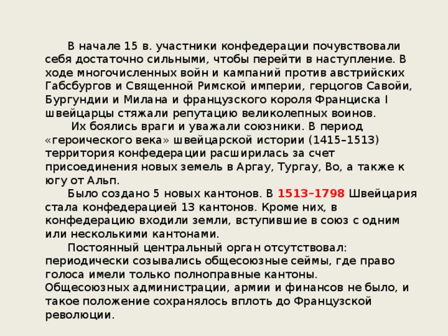  В начале 15 в. участники конфедерации почувствовали себя достаточно сильными, чтобы перейти в наступление. В ходе многочисленных войн и кампаний против австрийских Габсбургов и Священной Римской империи, герцогов Савойи, Бургундии и Милана и французского короля Франциска I швейцарцы стяжали репутацию великолепных воинов.   Их боялись враги и уважали союзники. В период «героического века» швейцарской истории (1415–1513) территория конфедерации расширилась за счет присоединения новых земель в Аргау, Тургау, Во, а также к югу от Альп.  Было создано 5 новых кантонов. В 1513–1798 Швейцария стала конфедерацией 13 кантонов. Кроме них, в конфедерацию входили земли, вступившие в союз с одним или несколькими кантонами.  Постоянный центральный орган отсутствовал: периодически созывались общесоюзные сеймы, где право голоса имели только полноправные кантоны. Общесоюзных администрации, армии и финансов не было, и такое положение сохранялось вплоть до Французской революции. 